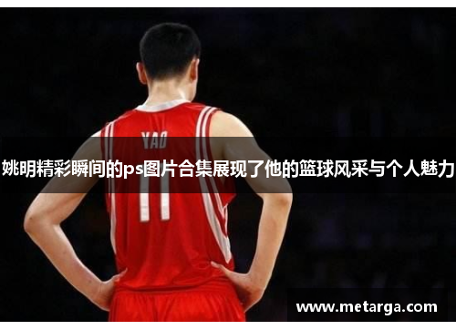 姚明精彩瞬间的ps图片合集展现了他的篮球风采与个人魅力