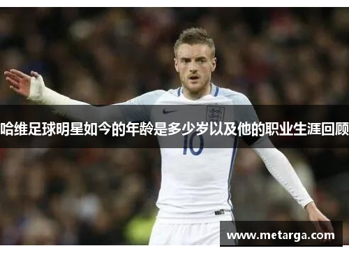 哈维足球明星如今的年龄是多少岁以及他的职业生涯回顾