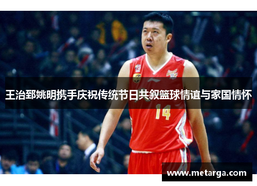 王治郅姚明携手庆祝传统节日共叙篮球情谊与家国情怀
