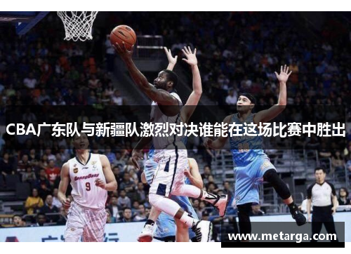 CBA广东队与新疆队激烈对决谁能在这场比赛中胜出