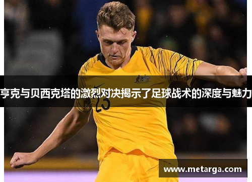 亨克与贝西克塔的激烈对决揭示了足球战术的深度与魅力