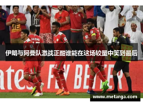 伊朗与阿曼队激战正酣谁能在这场较量中笑到最后